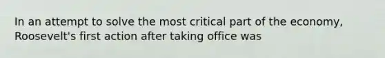 In an attempt to solve the most critical part of the economy, Roosevelt's first action after taking office was