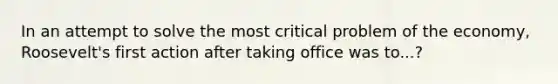 In an attempt to solve the most critical problem of the economy, Roosevelt's first action after taking office was to...?