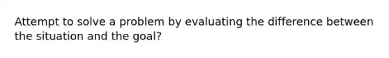 Attempt to solve a problem by evaluating the difference between the situation and the goal?