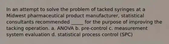 In an attempt to solve the problem of tacked syringes at a Midwest pharmaceutical product manufacturer, statistical consultants recommended _____ for the purpose of improving the tacking operation. a. ANOVA b. pre-control c. measurement system evaluation d. statistical process control (SPC)