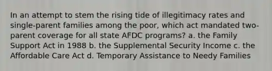 In an attempt to stem the rising tide of illegitimacy rates and single-parent families among the poor, which act mandated two-parent coverage for all state AFDC programs? a. the Family Support Act in 1988 b. the Supplemental Security Income c. the Affordable Care Act d. Temporary Assistance to Needy Families