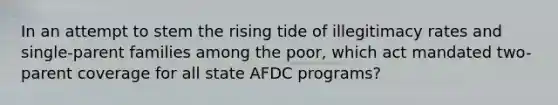 In an attempt to stem the rising tide of illegitimacy rates and single-parent families among the poor, which act mandated two-parent coverage for all state AFDC programs?