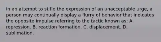 In an attempt to stifle the expression of an unacceptable urge, a person may continually display a flurry of behavior that indicates the opposite impulse referring to the tactic known as: A. repression. B. reaction formation. C. displacement. D. sublimation.