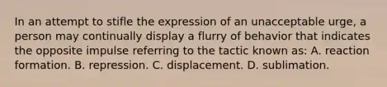 In an attempt to stifle the expression of an unacceptable urge, a person may continually display a flurry of behavior that indicates the opposite impulse referring to the tactic known as: A. reaction formation. B. repression. C. displacement. D. sublimation.