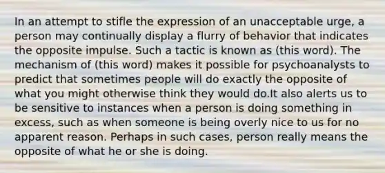 In an attempt to stifle the expression of an unacceptable urge, a person may continually display a flurry of behavior that indicates the opposite impulse. Such a tactic is known as (this word). The mechanism of (this word) makes it possible for psychoanalysts to predict that sometimes people will do exactly the opposite of what you might otherwise think they would do.It also alerts us to be sensitive to instances when a person is doing something in excess, such as when someone is being overly nice to us for no apparent reason. Perhaps in such cases, person really means the opposite of what he or she is doing.