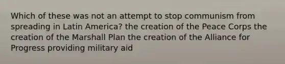 Which of these was not an attempt to stop communism from spreading in Latin America? the creation of the Peace Corps the creation of the Marshall Plan the creation of the Alliance for Progress providing military aid