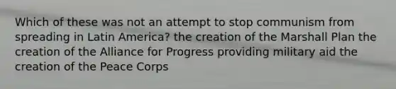 Which of these was not an attempt to stop communism from spreading in Latin America? the creation of the Marshall Plan the creation of the Alliance for Progress providing military aid the creation of the Peace Corps