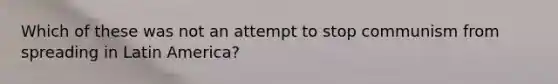 Which of these was not an attempt to stop communism from spreading in Latin America?