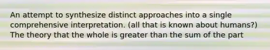 An attempt to synthesize distinct approaches into a single comprehensive interpretation. (all that is known about humans?) The theory that the whole is greater than the sum of the part