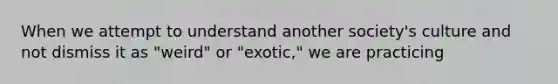 When we attempt to understand another society's culture and not dismiss it as "weird" or "exotic," we are practicing