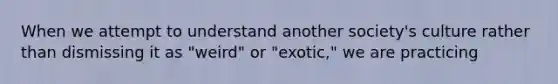 When we attempt to understand another society's culture rather than dismissing it as "weird" or "exotic," we are practicing