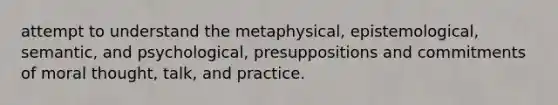 attempt to understand the metaphysical, epistemological, semantic, and psychological, presuppositions and commitments of moral thought, talk, and practice.