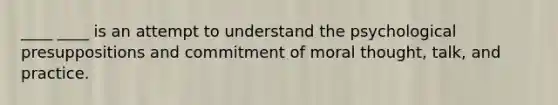 ____ ____ is an attempt to understand the psychological presuppositions and commitment of moral thought, talk, and practice.