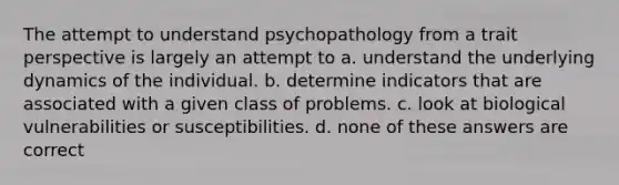 The attempt to understand psychopathology from a trait perspective is largely an attempt to a. understand the underlying dynamics of the individual. b. determine indicators that are associated with a given class of problems. c. look at biological vulnerabilities or susceptibilities. d. none of these answers are correct