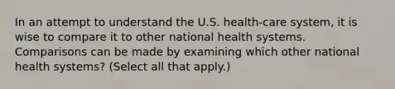 In an attempt to understand the U.S. health-care system, it is wise to compare it to other national health systems. Comparisons can be made by examining which other national health systems? (Select all that apply.)