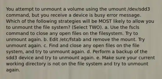 You attempt to unmount a volume using the umount /dev/sdd3 command, but you receive a device is busy error message. Which of the following strategies will be MOST likely to allow you to unmount the file system? (Select TWO). a. Use the fscls command to close any open files on the filesystem. Try to unmount again. b. Edit /etc/fstab and remove the mount. Try unmount again. c. Find and close any open files on the file system, and try to unmount again. d. Perform a backup of the sdd3 device and try to unmount again. e. Make sure your current working directory is not on the file system and try to unmount again.