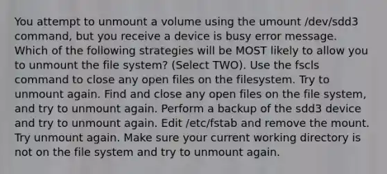 You attempt to unmount a volume using the umount /dev/sdd3 command, but you receive a device is busy error message. Which of the following strategies will be MOST likely to allow you to unmount the file system? (Select TWO). Use the fscls command to close any open files on the filesystem. Try to unmount again. Find and close any open files on the file system, and try to unmount again. Perform a backup of the sdd3 device and try to unmount again. Edit /etc/fstab and remove the mount. Try unmount again. Make sure your current working directory is not on the file system and try to unmount again.