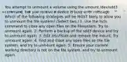 You attempt to unmount a volume using the umount /dev/sdd3 command, but you receive a device is busy error message. Which of the following strategies will be MOST likely to allow you to unmount the file system? (Select two.) 1. Use the fscls command to close any open files on the filesystem. Try to unmount again. 2. Perform a backup of the sdd3 device and try to unmount again. 3. Edit /etc/fstab and remove the mount. Try unmount again. 4. Find and close any open files on the file system, and try to unmount again. 5. Ensure your current working directory is not on the file system, and try to unmount again.