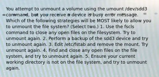 You attempt to unmount a volume using the umount /dev/sdd3 command, but you receive a device is busy error message. Which of the following strategies will be MOST likely to allow you to unmount the file system? (Select two.) 1. Use the fscls command to close any open files on the filesystem. Try to unmount again. 2. Perform a backup of the sdd3 device and try to unmount again. 3. Edit /etc/fstab and remove the mount. Try unmount again. 4. Find and close any open files on the file system, and try to unmount again. 5. Ensure your current working directory is not on the file system, and try to unmount again.