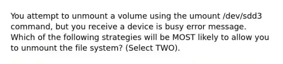 You attempt to unmount a volume using the umount /dev/sdd3 command, but you receive a device is busy error message. Which of the following strategies will be MOST likely to allow you to unmount the file system? (Select TWO).