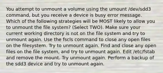 You attempt to unmount a volume using the umount /dev/sdd3 command, but you receive a device is busy error message. Which of the following strategies will be MOST likely to allow you to unmount the file system? (Select TWO). Make sure your current working directory is not on the file system and try to unmount again. Use the fscls command to close any open files on the filesystem. Try to unmount again. Find and close any open files on the file system, and try to unmount again. Edit /etc/fstab and remove the mount. Try unmount again. Perform a backup of the sdd3 device and try to unmount again.