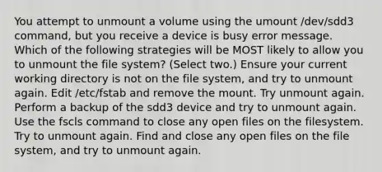 You attempt to unmount a volume using the umount /dev/sdd3 command, but you receive a device is busy error message. Which of the following strategies will be MOST likely to allow you to unmount the file system? (Select two.) Ensure your current working directory is not on the file system, and try to unmount again. Edit /etc/fstab and remove the mount. Try unmount again. Perform a backup of the sdd3 device and try to unmount again. Use the fscls command to close any open files on the filesystem. Try to unmount again. Find and close any open files on the file system, and try to unmount again.