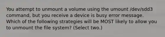 You attempt to unmount a volume using the umount /dev/sdd3 command, but you receive a device is busy error message. Which of the following strategies will be MOST likely to allow you to unmount the file system? (Select two.)