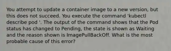 You attempt to update a container image to a new version, but this does not succeed. You execute the command 'kubectl describe pod '. The output of the command shows that the Pod status has changed to Pending, the state is shown as Waiting and the reason shown is ImagePullBackOff. What is the most probable cause of this error?