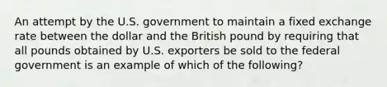 An attempt by the U.S. government to maintain a fixed exchange rate between the dollar and the British pound by requiring that all pounds obtained by U.S. exporters be sold to the federal government is an example of which of the following?