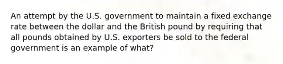 An attempt by the U.S. government to maintain a fixed exchange rate between the dollar and the British pound by requiring that all pounds obtained by U.S. exporters be sold to the federal government is an example of what?