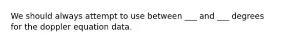 We should always attempt to use between ___ and ___ degrees for the doppler equation data.