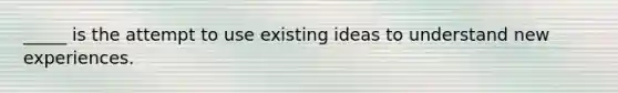 _____ is the attempt to use existing ideas to understand new experiences.