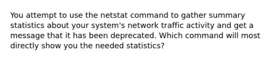 You attempt to use the netstat command to gather summary statistics about your system's network traffic activity and get a message that it has been deprecated. Which command will most directly show you the needed statistics?