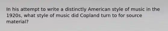 In his attempt to write a distinctly American style of music in the 1920s, what style of music did Copland turn to for <a href='https://www.questionai.com/knowledge/kcYEbBXzjG-source-material' class='anchor-knowledge'>source material</a>?