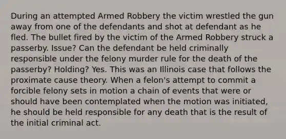 During an attempted Armed Robbery the victim wrestled the gun away from one of the defendants and shot at defendant as he fled. The bullet fired by the victim of the Armed Robbery struck a passerby. Issue? Can the defendant be held criminally responsible under the felony murder rule for the death of the passerby? Holding? Yes. This was an Illinois case that follows the proximate cause theory. When a felon's attempt to commit a forcible felony sets in motion a chain of events that were or should have been contemplated when the motion was initiated, he should be held responsible for any death that is the result of the initial criminal act.