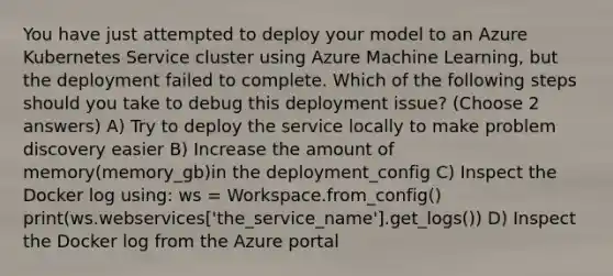 You have just attempted to deploy your model to an Azure Kubernetes Service cluster using Azure Machine Learning, but the deployment failed to complete. Which of the following steps should you take to debug this deployment issue? (Choose 2 answers) A) Try to deploy the service locally to make problem discovery easier B) Increase the amount of memory(memory_gb)in the deployment_config C) Inspect the Docker log using: ws = Workspace.from_config() print(ws.webservices['the_service_name'].get_logs()) D) Inspect the Docker log from the Azure portal