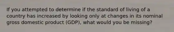 If you attempted to determine if the standard of living of a country has increased by looking only at changes in its nominal gross domestic product (GDP), what would you be missing?