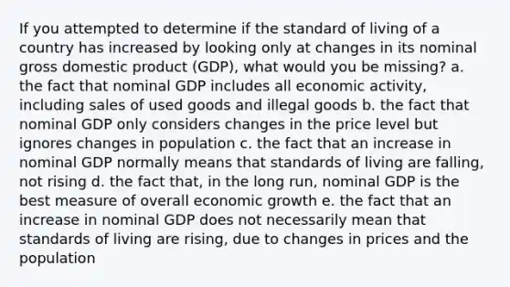 If you attempted to determine if the standard of living of a country has increased by looking only at changes in its nominal gross domestic product (GDP), what would you be missing? a. the fact that nominal GDP includes all economic activity, including sales of used goods and illegal goods b. the fact that nominal GDP only considers changes in the price level but ignores changes in population c. the fact that an increase in nominal GDP normally means that standards of living are falling, not rising d. the fact that, in the long run, nominal GDP is the best measure of overall economic growth e. the fact that an increase in nominal GDP does not necessarily mean that standards of living are rising, due to changes in prices and the population