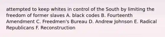 attempted to keep whites in control of the South by limiting the freedom of former slaves A. black codes B. Fourteenth Amendment C. Freedmen's Bureau D. Andrew Johnson E. Radical Republicans F. Reconstruction