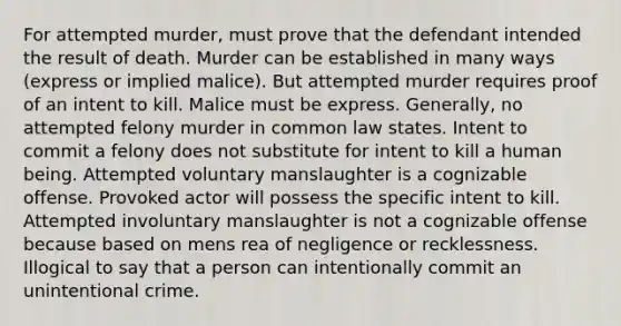 For attempted murder, must prove that the defendant intended the result of death. Murder can be established in many ways (express or implied malice). But attempted murder requires proof of an intent to kill. Malice must be express. Generally, no attempted felony murder in common law states. Intent to commit a felony does not substitute for intent to kill a human being. Attempted voluntary manslaughter is a cognizable offense. Provoked actor will possess the specific intent to kill. Attempted involuntary manslaughter is not a cognizable offense because based on mens rea of negligence or recklessness. Illogical to say that a person can intentionally commit an unintentional crime.