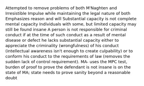 Attempted to remove problems of both M'Naghten and Irresistible Impulse while maintaining the legal nature of both Emphasizes reason and will Substantial capacity is not complete mental capacity Individuals with some, but limited capacity may still be found insane A person is not responsible for criminal conduct if at the time of such conduct as a result of mental disease or defect he lacks substantial capacity either to appreciate the criminality (wrongfulness) of his conduct (intellectual awareness isn't enough to create culpability) or to conform his conduct to the requirements of law (removes the sudden lack of control requirement). MA- uses the MPC test, burden of proof to prove the defendant is not insane is on the state of MA; state needs to prove sanity beyond a reasonable doubt