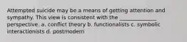 Attempted suicide may be a means of getting attention and sympathy. This view is consistent with the ______________ perspective. a. conflict theory b. functionalists c. symbolic interactionists d. postmodern