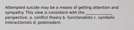 Attempted suicide may be a means of getting attention and sympathy. This view is consistent with the ______________ perspective. a. conflict theory b. functionalists c. symbolic interactionists d. postmodern