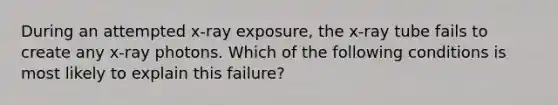 During an attempted x-ray exposure, the x-ray tube fails to create any x-ray photons. Which of the following conditions is most likely to explain this failure?