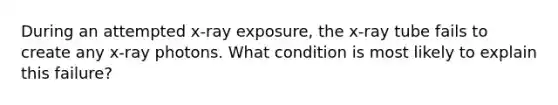 During an attempted x-ray exposure, the x-ray tube fails to create any x-ray photons. What condition is most likely to explain this failure?