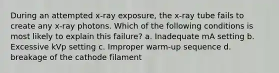 During an attempted x-ray exposure, the x-ray tube fails to create any x-ray photons. Which of the following conditions is most likely to explain this failure? a. Inadequate mA setting b. Excessive kVp setting c. Improper warm-up sequence d. breakage of the cathode filament