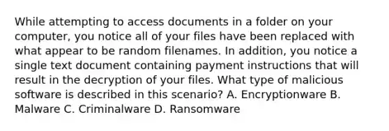 While attempting to access documents in a folder on your computer, you notice all of your files have been replaced with what appear to be random filenames. In addition, you notice a single text document containing payment instructions that will result in the decryption of your files. What type of malicious software is described in this scenario? A. Encryptionware B. Malware C. Criminalware D. Ransomware