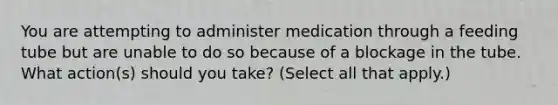 You are attempting to administer medication through a feeding tube but are unable to do so because of a blockage in the tube. What action(s) should you take? (Select all that apply.)