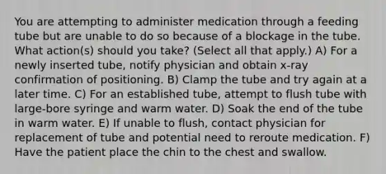 You are attempting to administer medication through a feeding tube but are unable to do so because of a blockage in the tube. What action(s) should you take? (Select all that apply.) A) For a newly inserted tube, notify physician and obtain x-ray confirmation of positioning. B) Clamp the tube and try again at a later time. C) For an established tube, attempt to flush tube with large-bore syringe and warm water. D) Soak the end of the tube in warm water. E) If unable to flush, contact physician for replacement of tube and potential need to reroute medication. F) Have the patient place the chin to the chest and swallow.