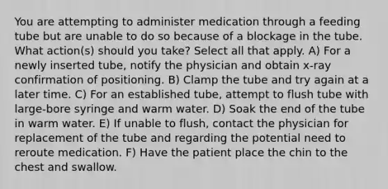 You are attempting to administer medication through a feeding tube but are unable to do so because of a blockage in the tube. What action(s) should you take? Select all that apply. A) For a newly inserted tube, notify the physician and obtain x-ray confirmation of positioning. B) Clamp the tube and try again at a later time. C) For an established tube, attempt to flush tube with large-bore syringe and warm water. D) Soak the end of the tube in warm water. E) If unable to flush, contact the physician for replacement of the tube and regarding the potential need to reroute medication. F) Have the patient place the chin to the chest and swallow.